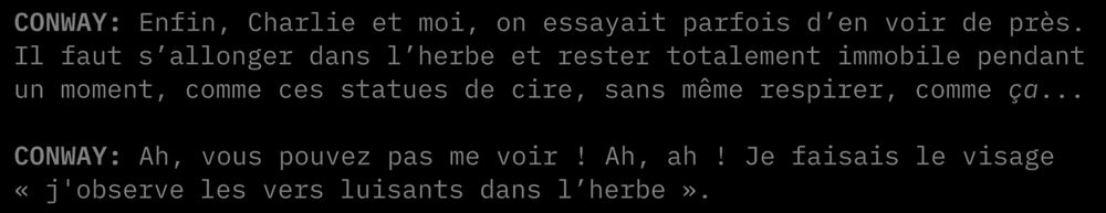 "CONWAY: Enfin, Charlie et moi, on essayait parfois d'en voir de près. Il faut s'allonger dans l'herbe et rester totalement immobile pendant un moment, comme ces statues de cire, sans même respirer, comme ça...

CONWAY: Ah, vous pouvez pas me voir ! Ah, ah ! Je faisais le visage « j'observe les vers luisants dans l'herbe »."
