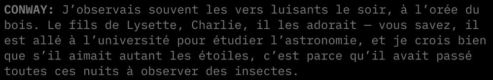 "CONWAY: J'observais souvent les vers luisants le soir, à l'orée du bois. Le fils de Lysette, Charlie, il les adorait — vous savez, il est allé à l'université pour étudier l'astronomie, et je crois bien que s'il aimait autant les étoiles, c'est parce qu'il avait passé toutes ces nuits à observer des insectes."