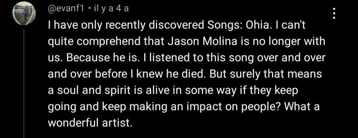 Commentaire YouTube de @evanf1, il y a 4 ans :
"I have only recently discovered Songs: Ohia. I can't quite comprehend that Jason Molina is no longer with us. Because he is. I listened to this song over and over and over before I knew he died. But surely that means a soul and spirit is alive in some way if they keep going and keep making an impact on people? What a wonderful artist."