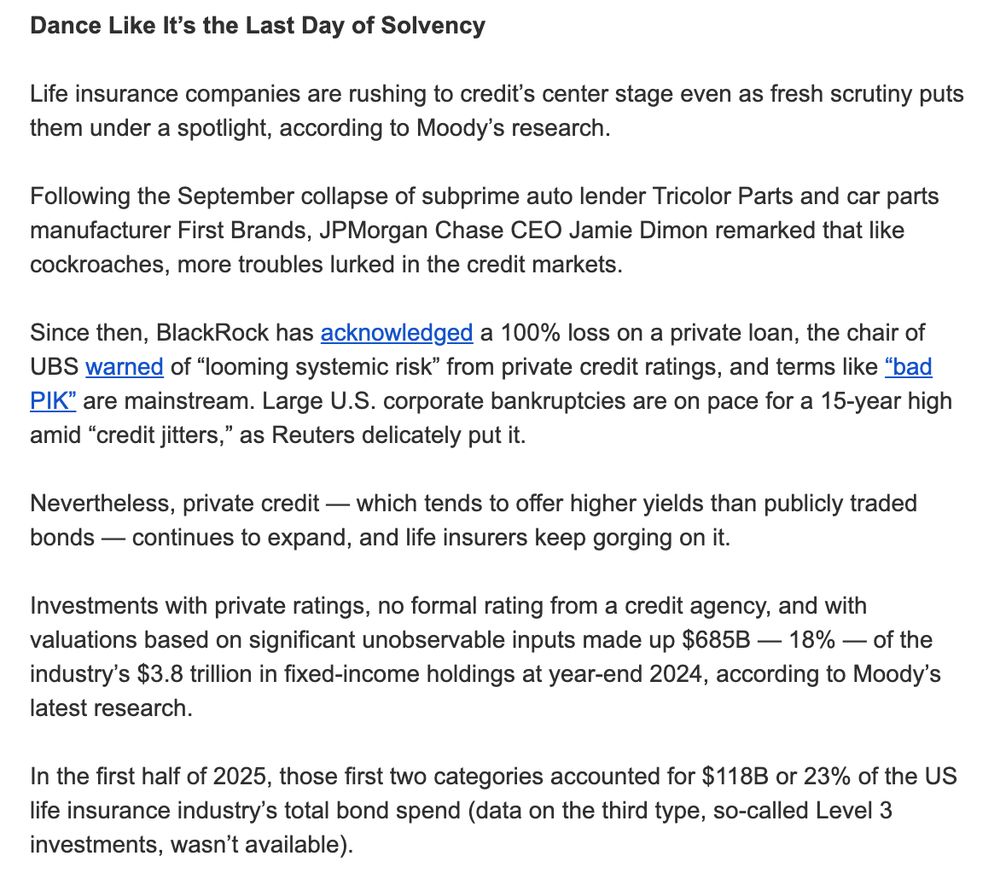 Dance Like It’s the Last Day of Solvency

Life insurance companies are rushing to credit’s center stage even as fresh scrutiny puts them under a spotlight, according to Moody’s research.

Following the September collapse of subprime auto lender Tricolor Parts and car parts manufacturer First Brands, JPMorgan Chase CEO Jamie Dimon remarked that like cockroaches, more troubles lurked in the credit markets.

Since then, BlackRock has acknowledged a 100% loss on a private loan, the chair of UBS warned of “looming systemic risk” from private credit ratings, and terms like “bad PIK” are mainstream. Large U.S. corporate bankruptcies are on pace for a 15-year high amid “credit jitters,” as Reuters delicately put it.

Nevertheless, private credit — which tends to offer higher yields than publicly traded bonds — continues to expand, and life insurers keep gorging on it.

Investments with private ratings, no formal rating from a credit agency, and with valuations based on significant unobservable inputs made up $685B — 18% — of the industry’s $3.8 trillion in fixed-income holdings at year-end 2024, according to Moody’s latest research.

In the first half of 2025, those first two categories accounted for $118B or 23% of the US life insurance industry’s total bond spend (data on the third type, so-called Level 3 investments, wasn’t available).