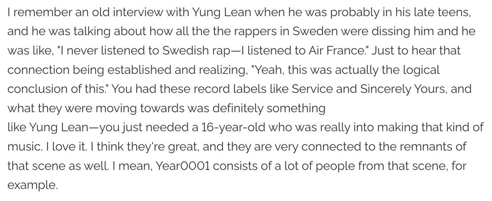 I remember an old interview with Yung Lean when he was probably in his late teens, and he was talking about how all the the rappers in Sweden were dissing him and he was like, "I never listened to Swedish rap—I listened to Air France." Just to hear that connection being established and realizing, "Yeah, this was actually the logical conclusion of this." You had these record labels like Service and Sincerely Yours, and what they were moving towards was definitely something
like Yung Lean—you just needed a 16-year-old who was really into making that kind of music. I love it. I think they're great, and they are very connected to the remnants of that scene as well. I mean, Year0001 consists of a lot of people from that scene, for example.
