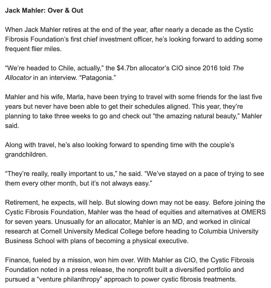 Jack Mahler: Over & Out

When Jack Mahler retires at the end of the year, after nearly a decade as the Cystic Fibrosis Foundation’s first chief investment officer, he’s looking forward to adding some frequent flier miles.

“We’re headed to Chile, actually,” the $4.7bn allocator’s CIO since 2016 told The Allocator in an interview. “Patagonia.” 

Mahler and his wife, Marla, have been trying to travel with some friends for the last five years but never have been able to get their schedules aligned. This year, they’re planning to take three weeks to go and check out “the amazing natural beauty,” Mahler said.
 
Along with travel, he’s also looking forward to spending time with the couple’s grandchildren. 

“They’re really, really important to us,” he said. “We’ve stayed on a pace of trying to see them every other month, but it’s not always easy.” 

Retirement, he expects, will help. But slowing down may not be easy.  Before joining the Cystic Fibrosis Foundation, Mahler was the head of equities and alternatives at OMERS for seven years. Unusually for an allocator, Mahler is an MD, and worked in clinical research at Cornell University Medical College before heading to Columbia University Business School with plans of becoming a physical executive.

Finance, fueled by a mission, won him over. With Mahler as CIO, the Cystic Fibrosis Foundation noted in a press release, the nonprofit built a diversified portfolio and pursued a “venture philanthropy” approach to power cystic fibrosis treatments.  