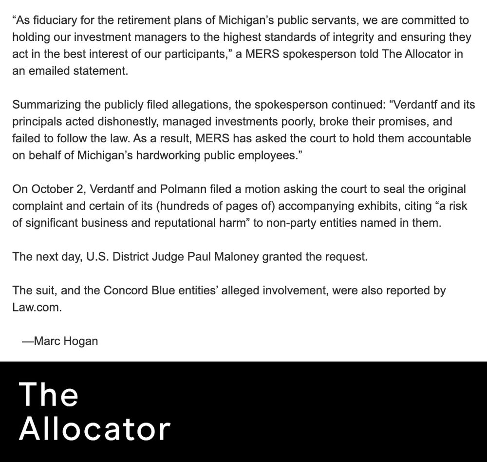“As fiduciary for the retirement plans of Michigan’s public servants, we are committed to holding our investment managers to the highest standards of integrity and ensuring they act in the best interest of our participants,” a MERS spokesperson told The Allocator in an emailed statement. 

Summarizing the publicly filed allegations, the spokesperson continued: “Verdantf and its principals acted dishonestly, managed investments poorly, broke their promises, and failed to follow the law. As a result, MERS has asked the court to hold them accountable on behalf of Michigan’s hardworking public employees.” 

On October 2, Verdantf and Polmann filed a motion asking the court to seal the original complaint and certain of its (hundreds of pages of) accompanying exhibits, citing “a risk of significant business and reputational harm” to non-party entities named in them. 

The next day, U.S. District Judge Paul Maloney granted the request. 

The suit, and the Concord Blue entities’ alleged involvement, were also reported by Law.com. 

   —Marc Hogan 