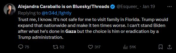 (Screenshot of a tweet)
Alejandra Caraballo is on Bluesky/Threads
@Esqueer_
Trust me, I know. It's not safe for me to visit family in Florida. Trump would expand that nationwide and make it ten times worse. I can't stand Biden after what he's done in Gaza but the choice is him or eradication by a Trump administration.