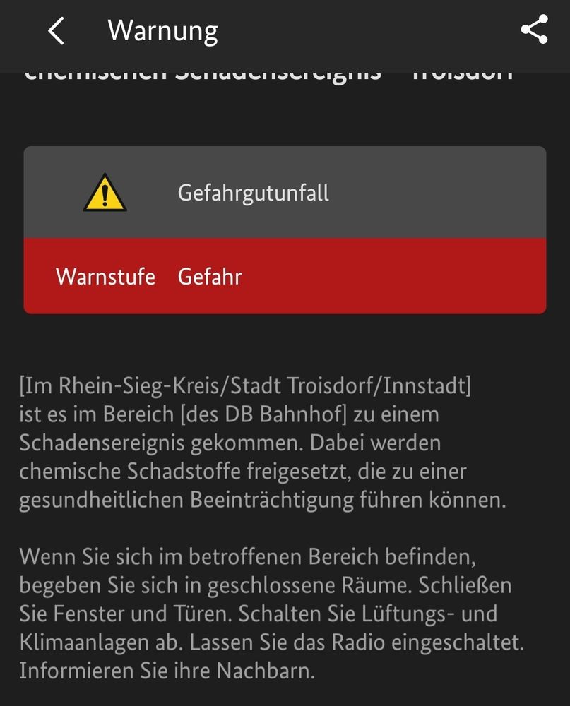 Nina Warnmeldung: Gefahrgutunfall, Warnstufe Gefahr. [Im Rhein-Sieg-Kreis/Stadt Troisdorf/ Innstadt] ist es im Bereich [des DB Bahnhof| zu einem Schadensereignis gekommen. Dabei werden chemische Schadstoffe freigesetzt, die zu einer gesundheitlichen Beeinträchtigung führen können.
Wenn Sie sich im betroffenen Bereich befinden, begeben Sie sich in geschlossene Räume. Schließen Sie Fenster und Türen. Schalten Sie Lüftungs- und Klimaanlagen ab. Lassen Sie das Radio eingeschaltet. Informieren Sie ihre Nachbarn.