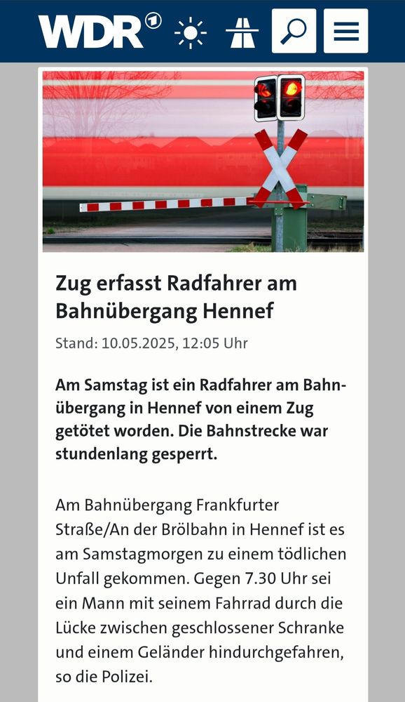 Screenshor WDR Artikel:
Zug erfasst Radfahrer am Bahnübergang Hennef 
Stand: 10.05.2025, 12:05 Uhr 
Am Samstag ist ein Radfahrer am Bahn- übergang in Hennef von einem Zug getötet worden. Die Bahnstrecke war stundenlang gesperrt. 
Am Bahnübergang Frankfurter Straße/An der Brölbahn in Hennef ist es am Samstagmorgen zu einem tödlichen Unfall gekommen. Gegen 7.30 Uhr sei ein Mann mit seinem Fahrrad durch die Lücke zwischen geschlossener Schranke und einem Geländer hindurchgefahren so die Polizei. 
