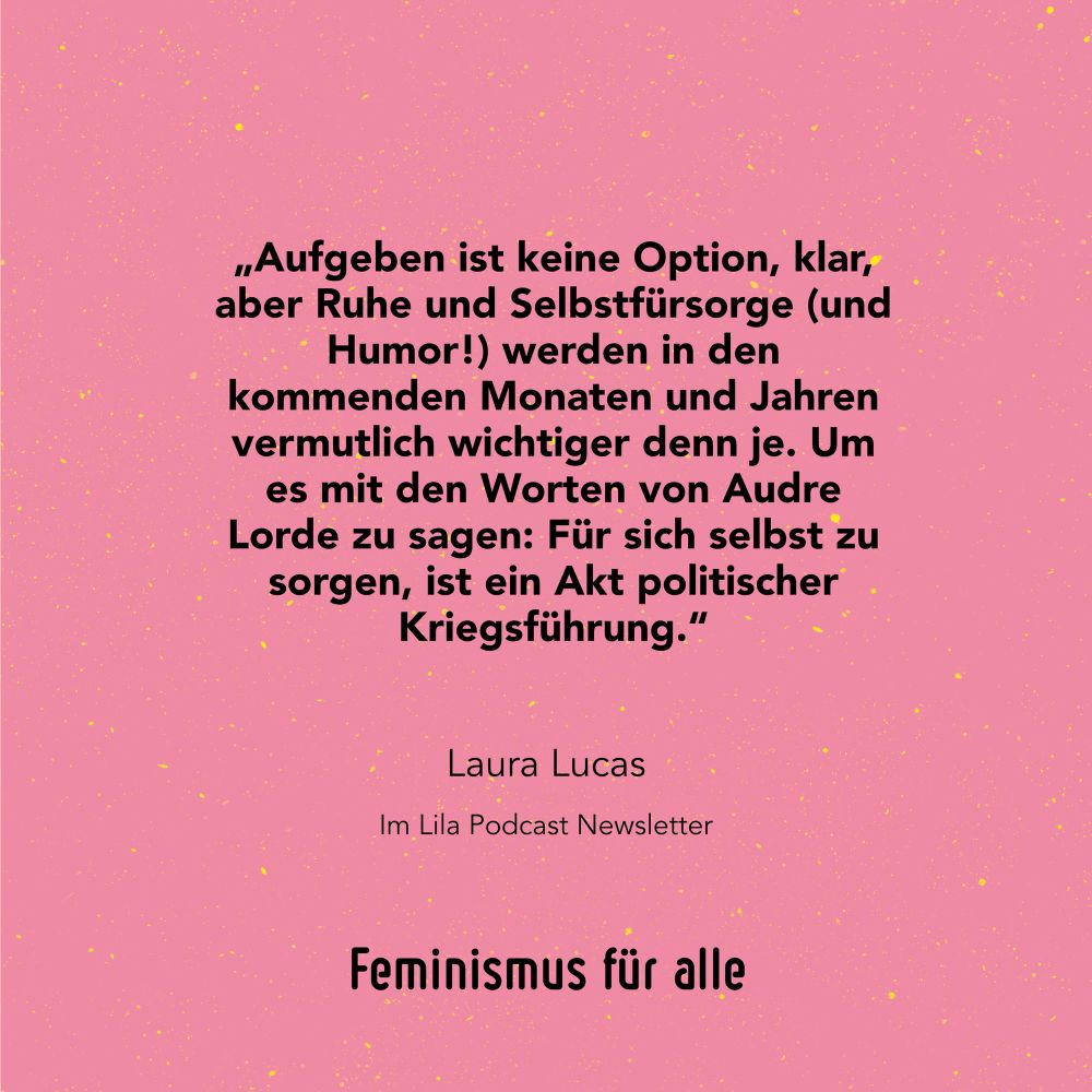 „Aufgeben ist keine Option, klar, aber Ruhe und Selbstfürsorge (und Humor!) werden in den kommenden Monaten und Jahren vermutlich wichtiger, denn je. Um es mit den Worten von Audre Lorde zu sagen: Für sich selbst zu sorgen, ist ein Akt politischer Kriegsführung.“
Laura Lucas, im Lila Podcast Newsletter 
Feminismus für alle 