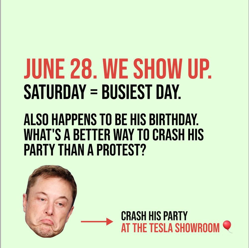 Picture of Musk with text reading:
June 28. We show up. 
Saturday = busiest day.
Also happens to be his birthday
What's a better way to crash his party than a protest?
Crash his party at the Tesla showroom