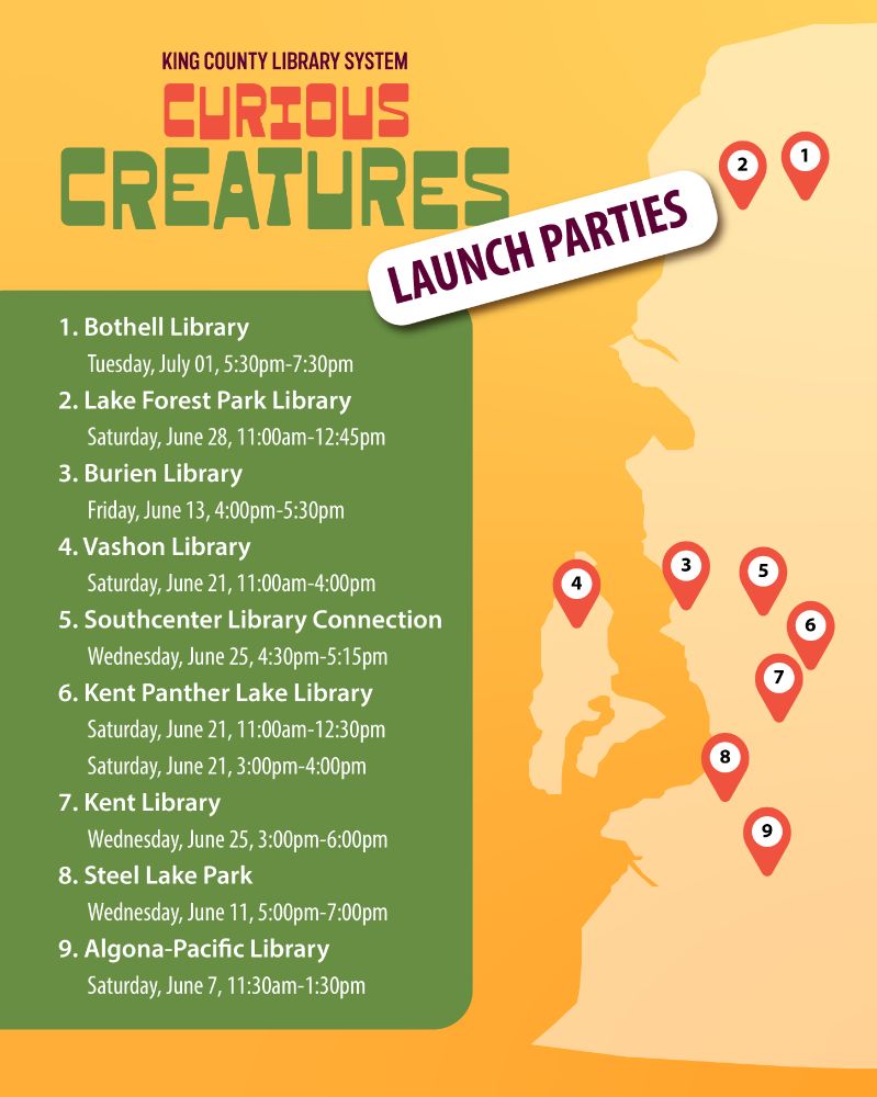 Curious Creatures Launch Parties:
1. Bothell Library
	Tuesday, July 01, 5:30pm-7:30pm
2. Lake Forest Park Library
	Saturday, June 28, 11:00am-12:45pm
3. Burien Library
	Friday, June 13, 4:00pm-5:30pm
4. Vashon Library
	Saturday, June 21, 11:00am-4:00pm
5. Southcenter Library Connection
	Wednesday, June 25, 4:30pm-5:15pm
6. Kent Panther Lake Library
	Saturday, June 21, 11:00am-12:30pm
	Saturday, June 21, 3:00pm-4:00pm
7. Kent Library
	Wednesday, June 25, 3:00pm-6:00pm
8. Steel Lake Park 
	Wednesday, June 11, 5:00pm-7:00pm 
9. Algona-Pacific Library 
	Saturday, June 7, 11:30am-1:30pm