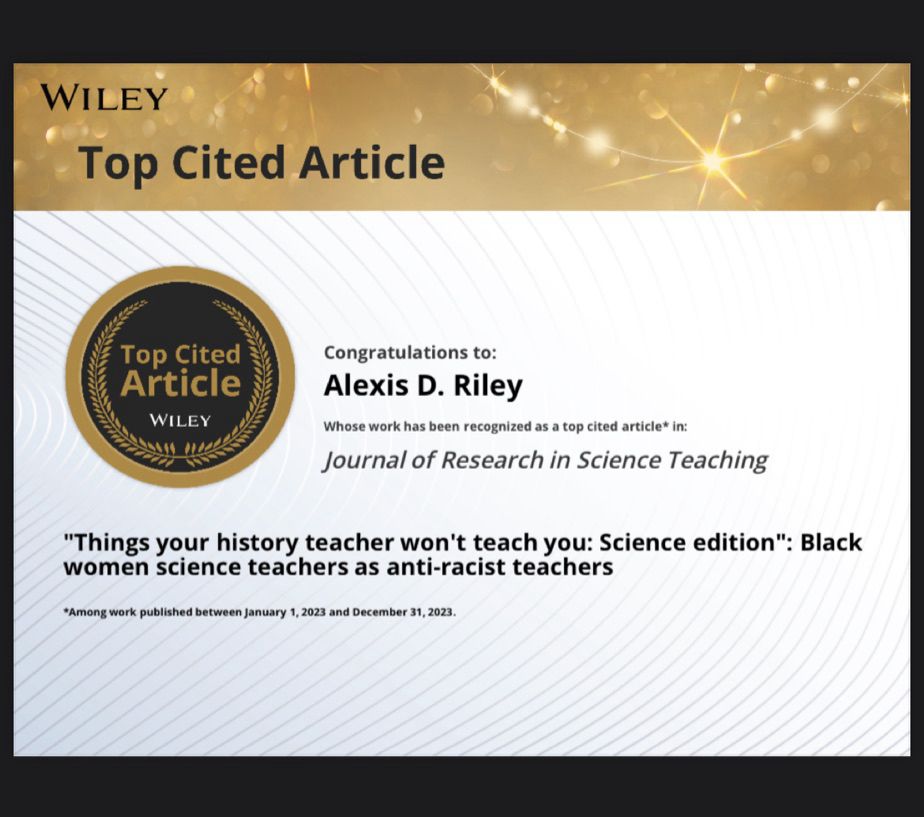 Alexis Riley's publication, "Things your history teacher won't teach you: Science edition": Black women science teachers as anti-racist teachers, published in Journal of Research in Science Teaching is among the journal's top 10 most-cited papers published by the journal in 2023