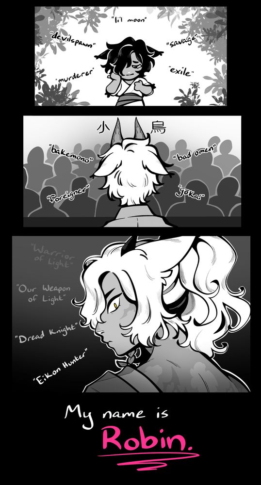 a 3-panel grayscale manga-style comic of the artist's oc.
first panel: a little miqo'te kit with fluffy dark hair, rubbing their teary eyes as names float around them; "li'l moon", "devilspawn", "murderer", "savage", "exile". the shrubbery framing the panel is indicative of their background in the Twelvewood
second panel: an older adolescent white-haired miqo'te dressed in Hingan garb and a fox mask stands on a stage, facing a sea of onlookers, as names float around him; "Kotori", "bakemono", "foreigner", "bad omen", "yokai". His ears are folded back against his head, and we can only see him from behind.
third panel: the white-haired miqo'te is fully grown, now, and he glares over his shoulder at us, his Dreadwyrm scars and horns in full view, his yellow iris piercing through the monochrome color scheme as names float around him; "Warrior of Light", "Our Weapon of Light", "Dread Knight", "Eikon Hunter"
fourth panel: all black, with only one statement made; "My name is Robin." The name 'Robin' is bolded and written in a vivid pink.