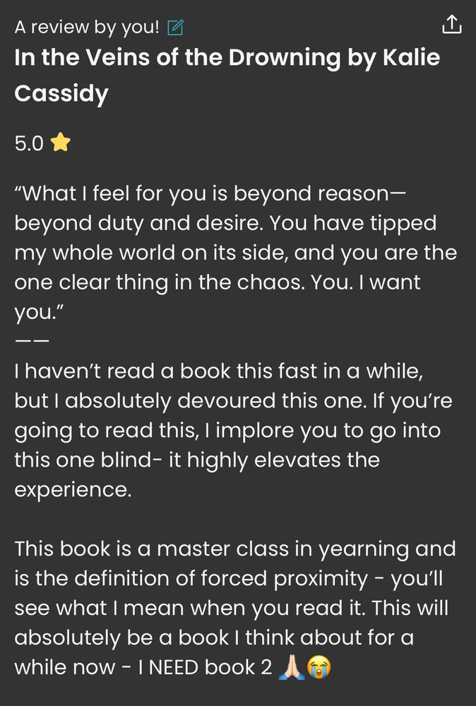 StoryGraph review:
“5.0⭐️
"What I feel for you is beyond reason-beyond duty and desire. You have tipped my whole world on its side, and you are the one clear thing in the chaos. You. I want you."
ーー
I haven't read a book this fast in a while, but l absolutely devoured this one. If you're going to read this, I implore you to go into this one blind- it highly elevates the experience.
This book is a master class in yearning and is the definition of forced proximity - you'll see what I mean when you read it. This will absolutely be a book I think about for a while now - I NEED book 2 🙏🏻😭”