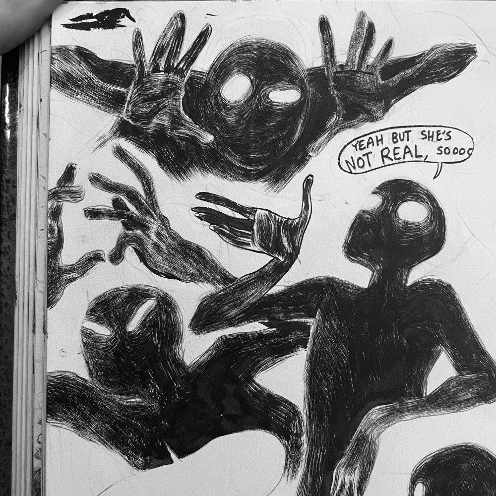 Three ink drawings of a silhouetted shadowy figure with glowing eyes. In the leftmost drawing they have their hands raised above their head, fingers slightly curled, their eyes narrowed in annoyance or anger. The rightmost drawing they’re leaning back more casually, one hand raised palm up, as if explaining something. There is a speech bubble above their head that reads, “yeah, but she’s not real, sooo…”. The last drawing is above the other two. The shadowy figure’s head is bent down level with their shoulders, with their hands splayed out on either side of their head. One eye is wide and the other is open wide. This may be their best attempt at being intimidating? Your guess is as good as mine. 