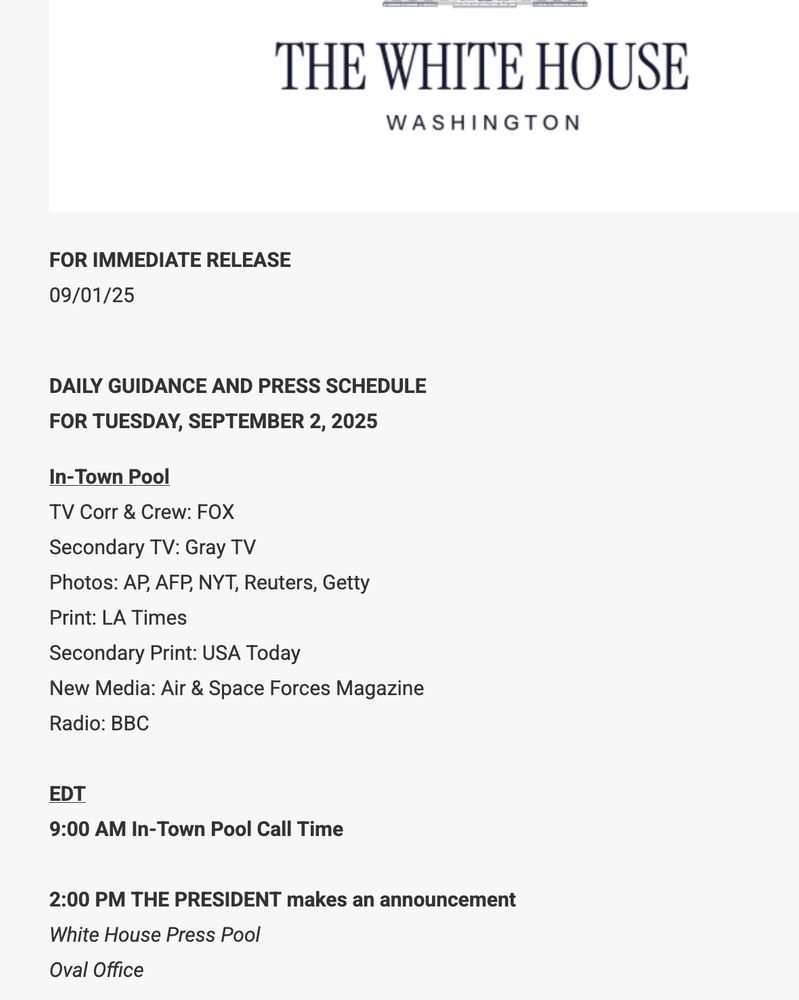 FOR IMMEDIATE RELEASE 09/01/25 DAILY GUIDANCE AND PRESS SCHEDULE FOR TUESDAY, SEPTEMBER 2, 2025 In-Town Pool TV Corr & Crew: FOX Secondary TV: Gray TV Photos: AP, AFP, NYT, Reuters, Getty Print: LA Times Secondary Print: USA Today New Media: Air & Space Forces Magazine Radio: BBC EDT 9:00 AM In-Town Pool Call Time 2:00 PM THE PRESIDENT makes an announcement White House Press Pool Oval Office