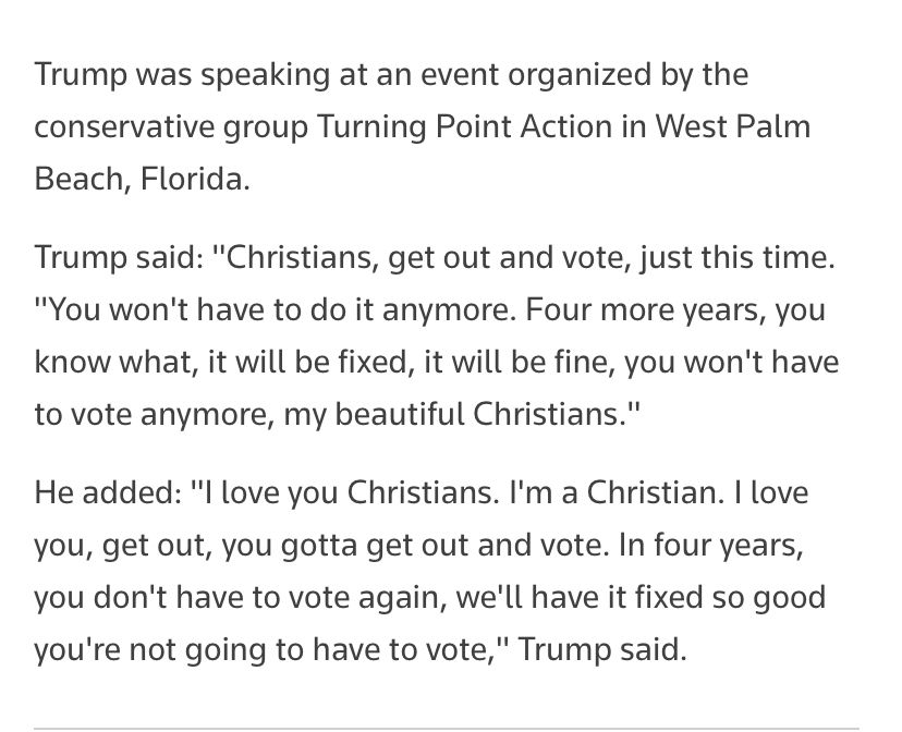 A screenshot of text from a Reuters article. It reads as follows: Trump was speaking at an event organized by the conservative group Turning Point Action in West Palm Beach, Florida.
Trump said: "Christians, get out and vote, just this time. "You won't have to do it anymore. Four more years, you know what, it will be fixed, it will be fine, you won't have to vote anymore, my beautiful Christians."
He added: "I love you Christians. I'm a Christian. I love you, get out, you gotta get out and vote. In four years, you don't have to vote again, we'll have it fixed so good you're not going to have to vote," Trump said.