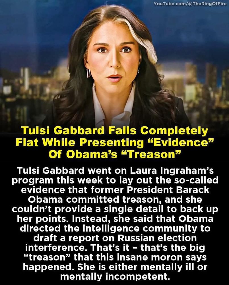 YouTube.com/@TheRing OfFire

Tulsi Gabbard Falls Completely Flat While Presenting “Evidence” Of Obama's "Treason"

Tulsi Gabbard went on Laura Ingraham's program this week to lay out the so-called evidence that former President Barack Obama committed treason, and she couldn't provide a single detail to back up her points. Instead, she said that Obama directed the intelligence community to draft a report on Russian election interference. That's it - that's the big "treason" that this insane moron says happened. She is either mentally ill or mentally incompetent.