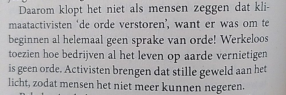 Quote uit boek "nu jij": " Daarom klopt het niet als mensen zeggen dat klimaatactivisten  de orde verstoren, want er was om te beginnen al helemaal geen sprake van orde! Werkeloos toezien hoe bedrijven al het leven op aarde vernietigen is geen orde. Activisten brengen dat stille geweld aan het licht, zodat mensen het niet meer kunnen negeren."