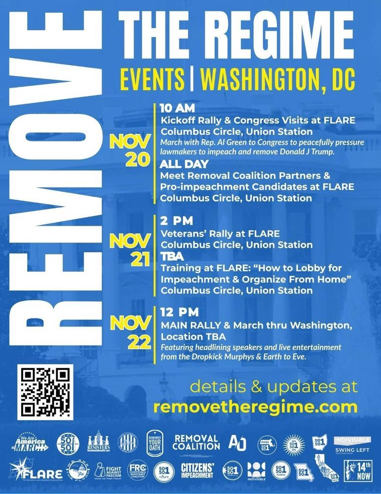 REMOVE THE REGIME

EVENTS | WASHINGTON, DC

NOV 20 :
10 AM
•Kickoff Rally & Congress Visits at FLARE Columbus Circle, Union Station
•March with Rep. Al Green to Congress to peacefully pressure
lawmakers to impeach and remove Donald J Trump.
ALL DAY
•Meet Removal Coalition Partners &
Pro-impeachment Candidates at FLARE Columbus Circle, Union Station

NOV 21 :
2 PM
•Veterans' Rally at FLARE
Columbus Circle, Union Station 
TBA
•Training at FLARE: "How to Lobby for Impeachment & Organize From Home" Columbus Circle, Union Station

NOV 22 :
12 PM
•MAIN RALLY & March thru Washington,
Location TBA 
Featuring headlining speakers and live entertainment from the Dropkick Murphys & Earth to Eve.

details & updates at
removetheregime.com

· We Are
America
MARCH

· FLARE

· 50501 × 9

· WE ARE
THE FLOOD

· RESISTERS
HandmaidArmyDC.com

· FIGHT
AGAINST
FASCISM

· SONS OF LIBERTY
DIE MAD ABOUT IT

· FRC
FAYETTEVILLE
RESISTANCE
COALITION

· REMEMBER
YOUR
OATH

· REMOVAL
COALITION

· CITIZENS'
IMPEACHMENT

· AO
American Opposition

· INDIVISIBLE × 2

· 14th NOW