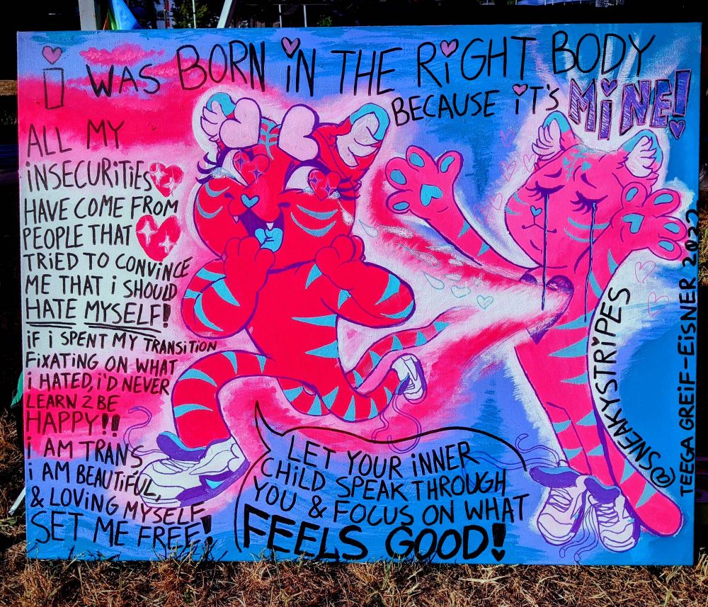 Painting of a pink tiger with blue stripes. His arms are wide, a big beam of light coming out of his heart. Out of the beam runs another pink tiger. He is crying tears of joy. With the background, and the color of the beam of light, forms a trans flag. Around him shows the text ""I was born in the right body because it's MINE! All my insecurities have come from people that tried to convince me to HATE MYSELF! If I spent my transition fixating on what I hated, I'd never learn 2 be happy! I am TRANS, I am BEAUTIFUL, & loving myself SET ME FREE!" A speech bubble from the running tiger says "let your inner child speak through you and focus on what FEELS GOOD!" 