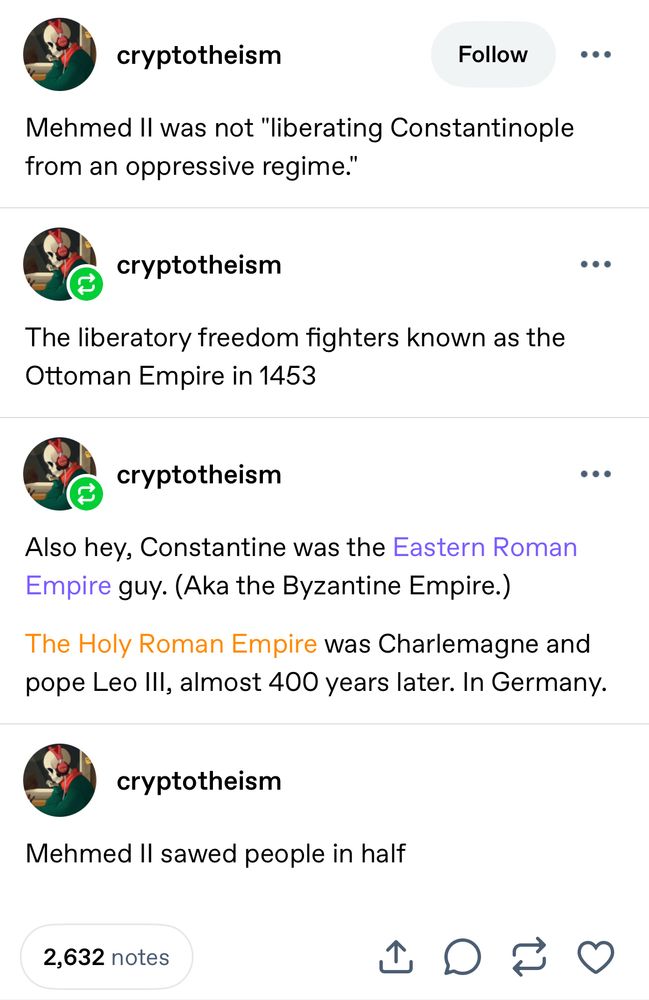 A tumblr thread/rant that reads:

1) Mehmed II was not “liberating Constantinople from an oppressive regime.”

2) The liberatory freedom fighters known as the Ottoman Empire in 1453

3) Also hey, Constantine was the Eastern Roman Empire guy. (Aka the Byzantine Empire.)
The Holy Roman Empire was Charlemagne and pope Leo Ill, almost 400 years later. In Germany.

4) Mehmed II sawed people in half