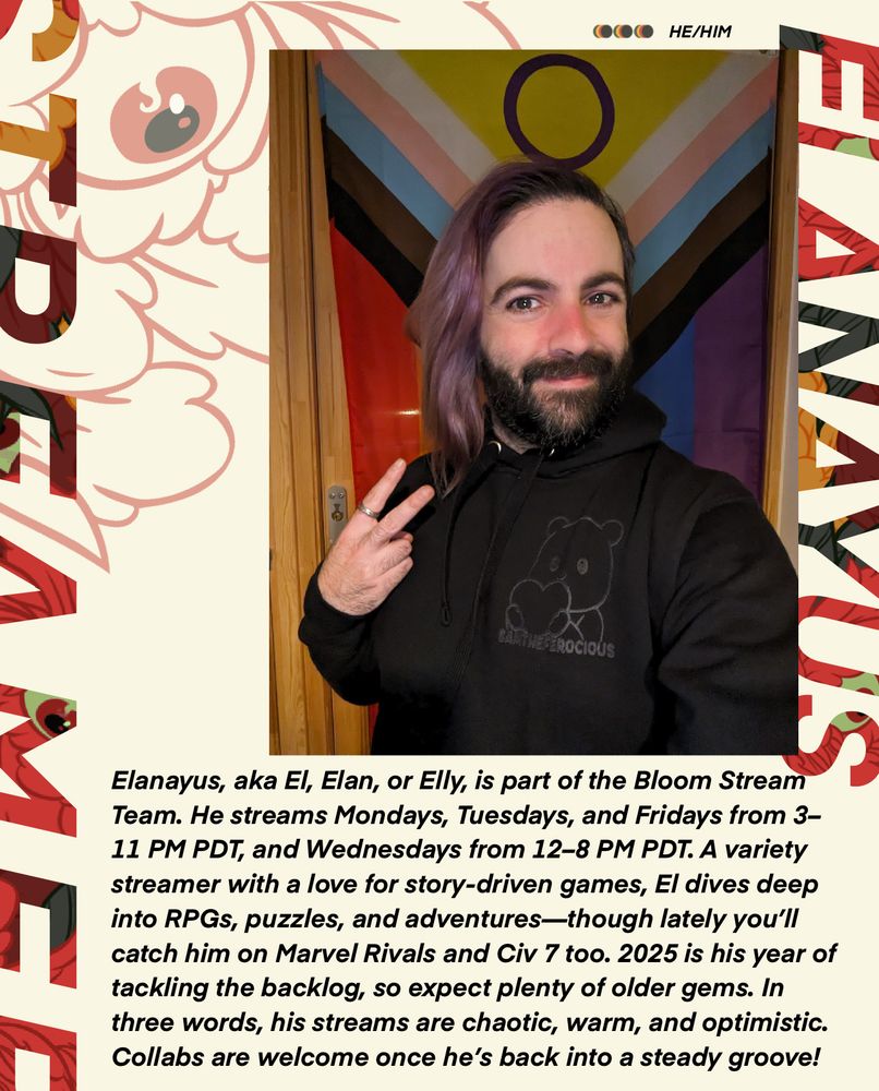 A bio card showing a photo of Elanayus in front of a Pride Flag. Above the photo, it notes he uses He/Him pronouns. Under the card it reads: "Elanayus, aka El, Elan, or Elly, is part of the Bloom Stream Team. He streams Mondays, Tuesdays, and Fridays from 3-11 PM PDT, and Wednesdays from 12-8 PM PDT. A variety streamer with a love for story-driven games, El dives deep into RPGs, puzzles, and adventures - though lately you'll catch him on Marvel Rivals and Civ 7 too. 2025 is his year of tackling the backlog, so expect plenty of older gems. In three words, his streams are chaotic, warm, and optimistic. Collabs are welcome once he's back into a steady groove!"