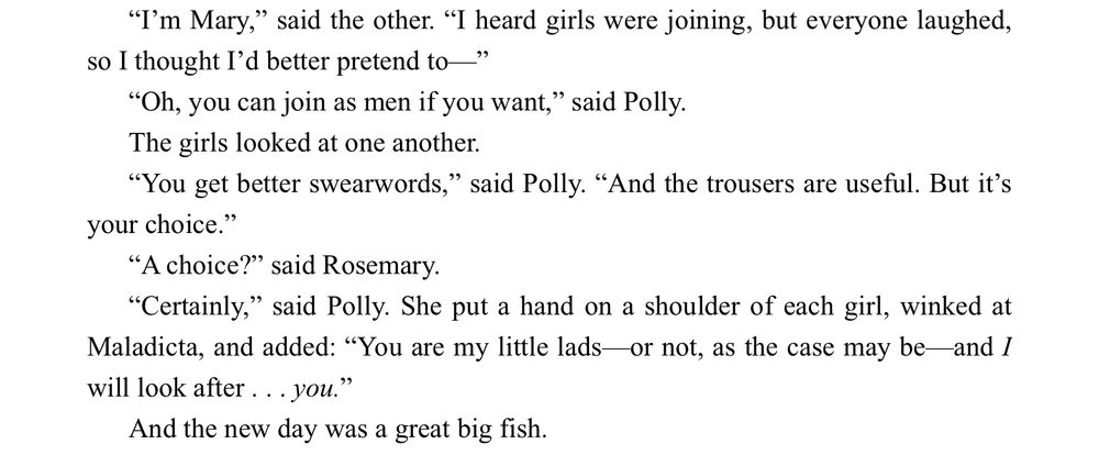 "I'm Mary," said the other. "I heard girls were joining, but everyone laughed, so I thought I'd better pretend to—"

"Oh, you can join as men if you want," said Polly.
The girls looked at one another.
"You get better swearwords," said Polly. "And the trousers are useful. But it's your choice."
"A choice?" said Rosemary.
"Certainly," said Polly. She put a hand on a shoulder of each girl, winked at Maladicta, and added: “You are my little lads—or not, as the case may be—and I will look after . . . you.”
And the new day was a great big fish.