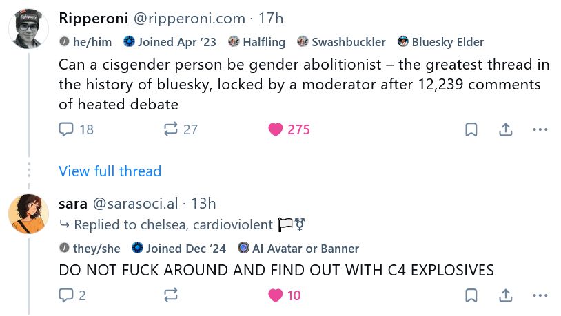 Screenshot of two posts in a thread, starting with @ripperoni.com:

"Can a cisgender person be gender abolitionist – the greatest thread in the history of bluesky, locked by a moderator after 12,239 comments of heated debate"

(much) later in the thread, from @sarasoci.al:

DO NOT FUCK AROUND AND FIND OUT WITH C4 EXPLOSIVES