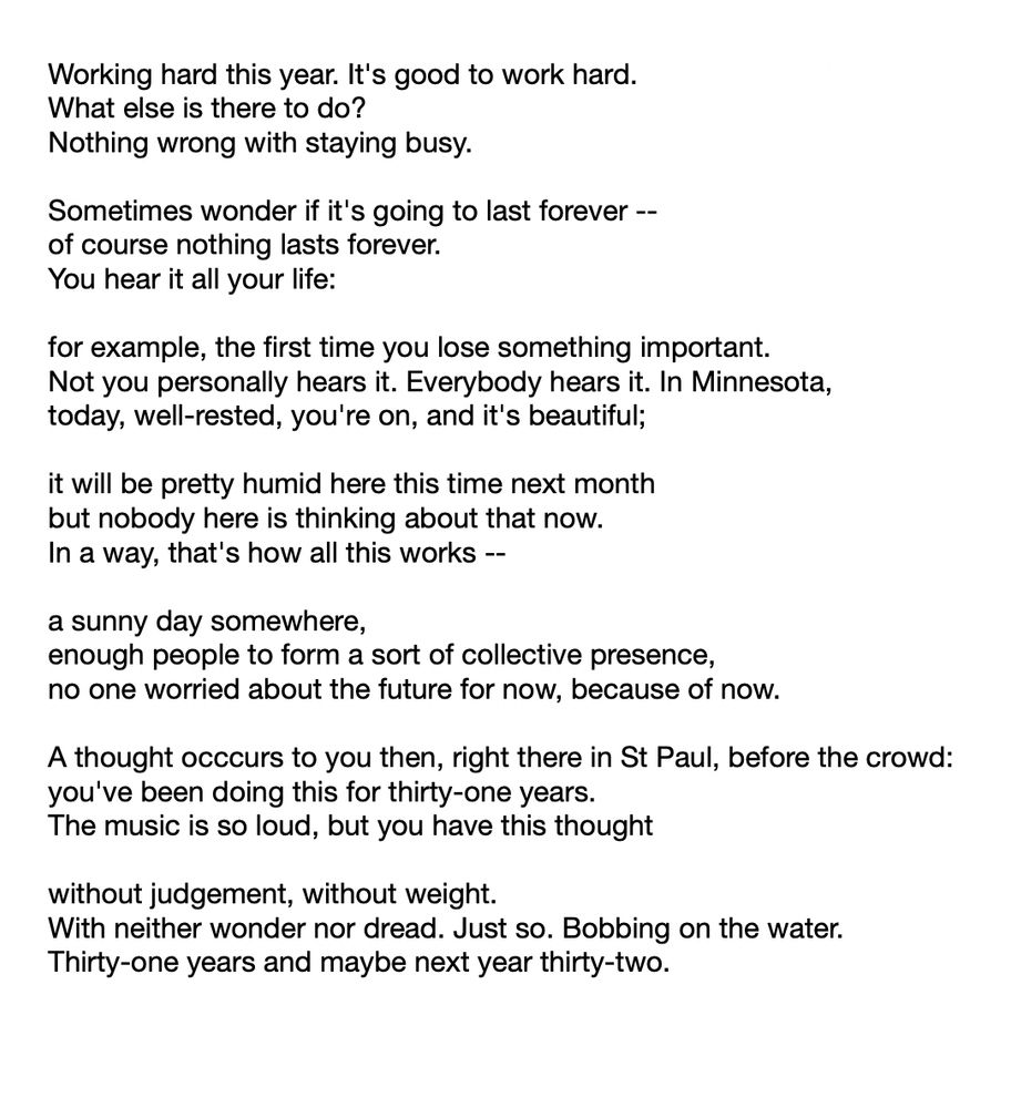 Working hard this year. It's good to work hard.
What else is there to do?
Nothing wrong with staying busy.

Sometimes wonder if it's going to last forever --
of course nothing lasts forever.
You hear it all your life:

for example, the first time you lose something important.
Not you personally hears it. Everybody hears it. In Minnesota,
today, well-rested, you're on, and it's beautiful;

it will be pretty humid here this time next month
but nobody here is thinking about that now.
In a way, that's how all this works --

a sunny day somewhere,
enough people to form a sort of collective presence,
no one worried about the future for now, because of now.

A thought occcurs to you then, right there in St Paul, before the crowd:
you've been doing this for thirty-one years.
The music is so loud, but you have this thought

without judgement, without weight.
With neither wonder nor dread. Just so. Bobbing on the water. 
Thirty-one years and maybe next year thirty-two. 

