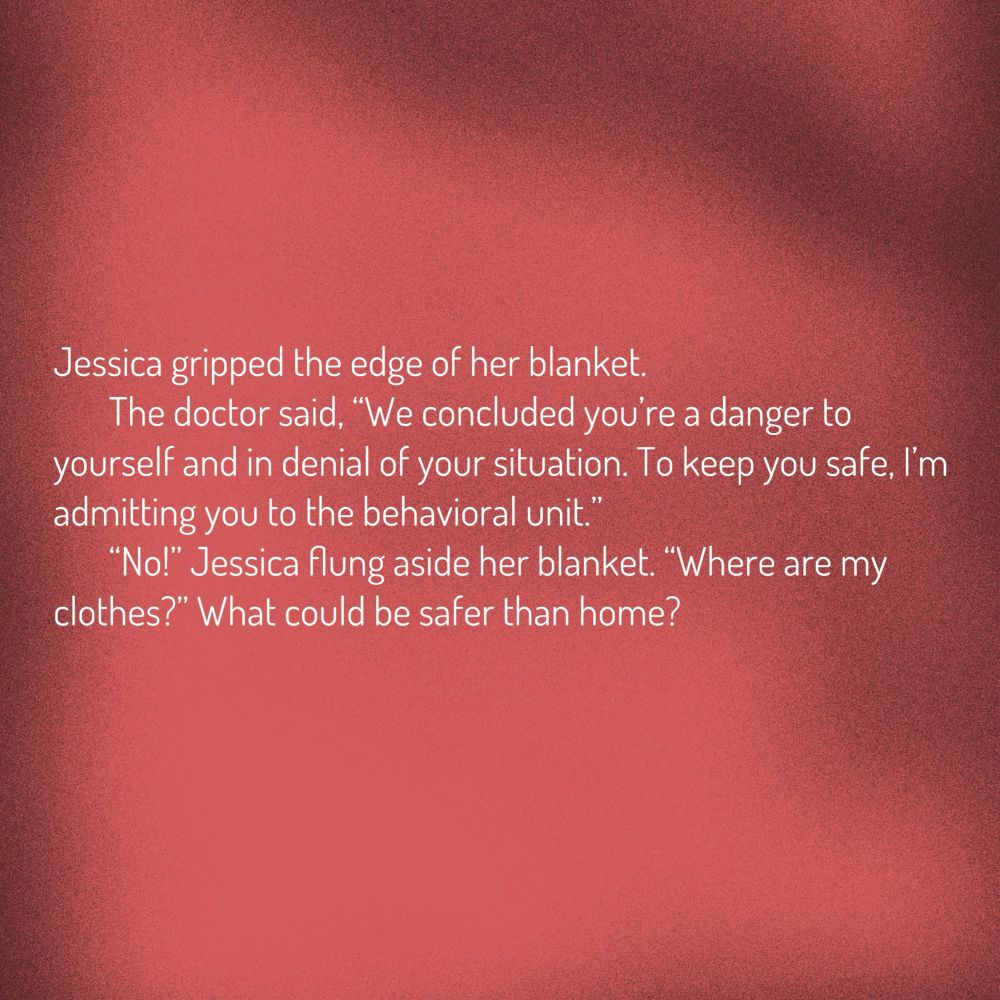 A red background with the text in white. Text reads:

Jessica gripped the edge of her blanket.

The doctor said, “We concluded you’re a danger to yourself and in denial of your situation. To keep you safe, I’m admitting you to the behavioral unit.”

“No!” Jessica flung aside her blanket. “Where are my clothes?” What could be safer than home?