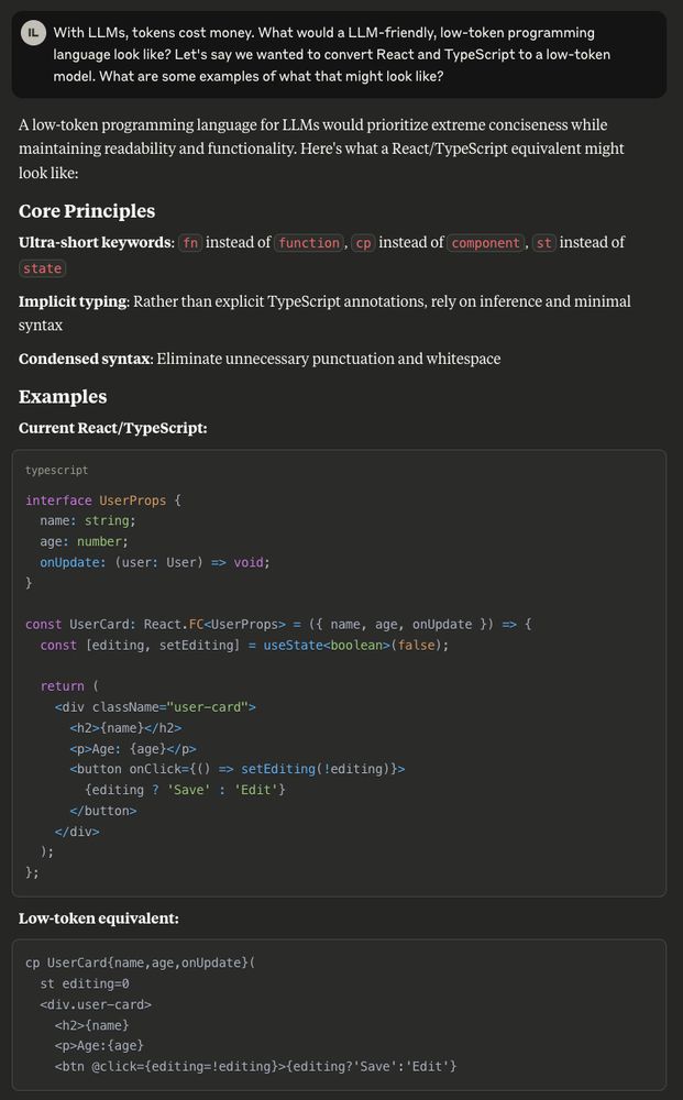 A low-token programming language for LLMs would prioritize extreme conciseness while maintaining readability and functionality. Here's what a React/TypeScript equivalent might look like:

```
cp UserCard{name,age,onUpdate}(
  st editing=0
  <div.user-card>
    <h2>{name}
    <p>Age:{age}
    <btn @click={editing=!editing}>{editing?'Save':'Edit'}
```