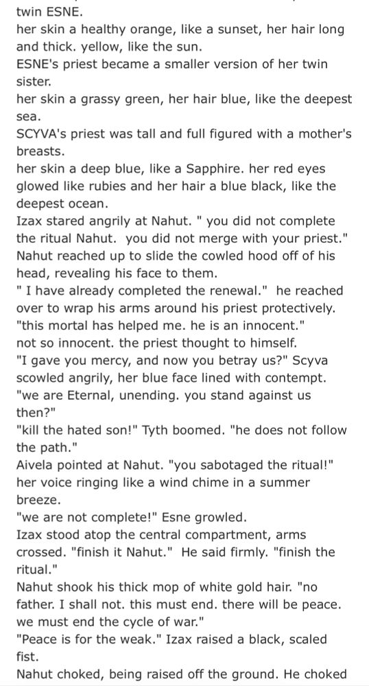 twin ESNE.
her skin a healthy orange, like a sunset, her hair long and thick. yellow, like the sun.
ESNE's priest became a smaller version of her twin sister.
her skin a grassy green, her hair blue, like the deepest sea.
SCYVA's priest was tall and full figured with a mother's breasts.
her skin a deep blue, like a Sapphire. her red eyes glowed like rubies and her hair a blue black, like the deepest ocean.
Izax stared angrily at Nahut. " you did not complete the ritual Nahut. you did not merge with your priest." Nahut reached up to slide the cowled hood off of his head, revealing his face to them.
" I have already completed the renewal." he reached over to wrap his arms around his priest protectively.
"this mortal has helped me. he is an innocent." not so innocent. the priest thought to himself.
"I gave you mercy, and now you betray us?" Scyva scowled angrily, her blue face lined with contempt.
"we are Eternal, unending. you stand against us then?"
"kill the hated son!" Tyth boomed. "he does not follow the path."
Aivela pointed at Nahut. "you sabotaged the ritual!" her voice ringing like a wind chime in a summer breeze.
"we are not complete!" Esne growled.
Izax stood atop the central compartment, arms crossed. "finish it Nahut." He said firmly. "finish the ritual."
Nahut shook his thick mop of white gold hair. "no father. I shall not. this must end. there will be peace. we must end the cycle of war."
"Peace is for the weak." Izax raised a black, scaled fist.
Nahut choked, being raised off the ground. He choked