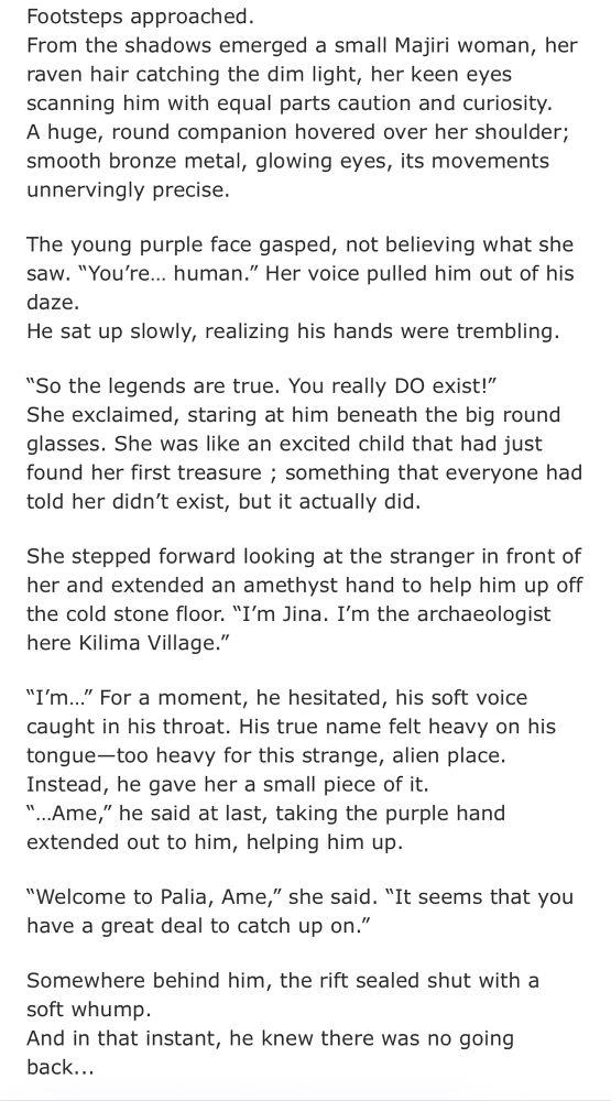 Footsteps approached.
From the shadows emerged a small Majiri woman, her raven hair catching the dim light, her keen eyes scanning him with equal parts caution and curiosity.
A huge, round companion hovered over her shoulder; smooth bronze metal, glowing eyes, its movements unnervingly precise.
The young purple face gasped, not believing what she saw. "You're... human." Her voice pulled him out of his daze.
He sat up slowly, realizing his hands were trembling.
"So the legends are true. You really DO exist!"
She exclaimed, staring at him beneath the big round glasses. She was like an excited child that had just found her first treasure ; something that everyone had told her didn't exist, but it actually did.
She stepped forward looking at the stranger in front of her and extended an amethyst hand to help him up off the cold stone floor. "I'm Jina. I'm the archaeologist here Kilima Village."
"I'm..." For a moment, he hesitated, his soft voice caught in his throat. His true name felt heavy on his tongue-too heavy for this strange, alien place.
Instead, he gave her a small piece of it.
"...Ame," he said at last, taking the purple hand extended out to him, helping him up.
"Welcome to Palia, Ame," she said. "It seems that you have a great deal to catch up on."
Somewhere behind him, the rift sealed shut with a soft whump.
And in that instant, he knew there was no going back...