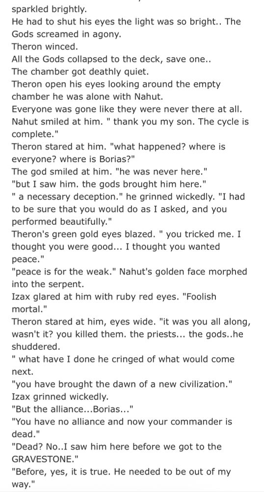 sparkled brightly.
He had to shut his eyes the light was so bright.. The Gods screamed in agony.
Theron winced.
All the Gods collapsed to the deck, save one..
The chamber got deathly quiet.
Theron open his eyes looking around the empty chamber he was alone with Nahut.
Everyone was gone like they were never there at all.
Nahut smiled at him. " thank you my son. The cycle is complete."
Theron stared at him. "what happened? where is everyone? where is Borias?"
The god smiled at him. "he was never here."
"but I saw him. the gods brought him here."
" a necessary deception." he grinned wickedly. "I had to be sure that you would do as I asked, and you performed beautifully."
Theron's green gold eyes blazed. " you tricked me. I thought you were good... I thought you wanted peace."
"peace is for the weak." Nahut's golden face morphed into the serpent.
Izax glared at him with ruby red eyes. "Foolish mortal."
Theron stared at him, eyes wide. "it was you all along, wasn't it? you killed them. the priests... the gods..he shuddered.
" what have I done he cringed of what would come next.
"you have brought the dawn of a new civilization."
Izax grinned wickedly.
"But the alliance...Borias..."
"You have no alliance and now your commander is dead."
"Dead? No..I saw him here before we got to the GRAVESTONE."
"Before, yes, it is true. He needed to be out of my way."