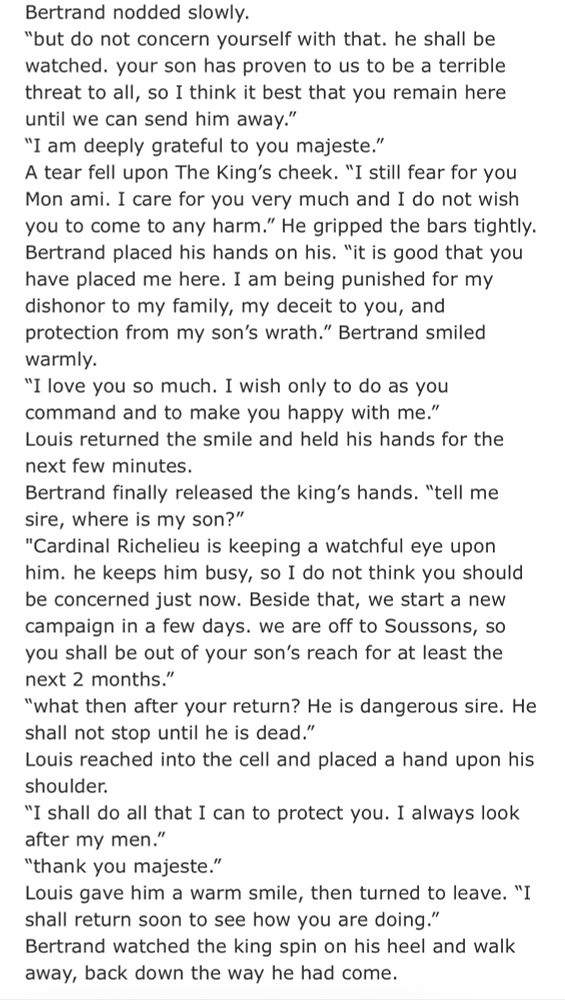 Bertrand nodded slowly.
"but do not concern yourself with that. he shall be watched. your son has proven to us to be a terrible threat to all, so I think it best that you remain here until we can send him away."
"I am deeply grateful to you majeste."
A tear fell upon The King's cheek. "I still fear for you Mon ami. I care for you very much and I do not wish you to come to any harm." He gripped the bars tightly.
Bertrand placed his hands on his. "it is good that you have placed me here. I am being punished for my dishonor to my family, my deceit to you, and protection from my son's wrath." Bertrand smiled warmly.
"I love you so much. I wish only to do as you command and to make you happy with me." Louis returned the smile and held his hands for the next few minutes.
Bertrand finally released the king's hands. "tell me sire, where is my son?"
"Cardinal Richelieu is keeping a watchful eye upon him. he keeps him busy, so I do not think you should be concerned just now. Beside that, we start a new campaign in a few days. we are off to Soussons, so you shall be out of your son's reach for at least the next 2 months."
"what then after your return? He is dangerous sire. He shall not stop until he is dead."
Louis reached into the cell and placed a hand upon his shoulder.
"I shall do all that I can to protect you. I always look after my men."
"thank you majeste."
Louis gave him a warm smile, then turned to leave. "I shall return soon to see how you are doing." Bertrand watched the king spin on his heel and walk away, back down the way he had come.