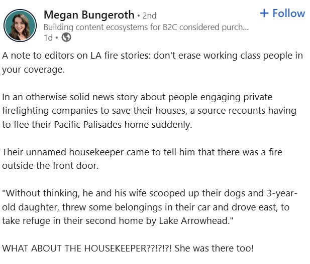 Megan Bungerorth posts on LinkedIn, 14 Jan 2025: "A note to editors on LA fire stories: don't erase working class people in your coverage.

In an otherwise solid news story about people engaging private firefighting companies to save their houses, a source recounts having to flee their Pacific Palisades home suddenly. 

Their unnamed housekeeper came to tell him that there was a fire outside the front door. 

"Without thinking, he and his wife scooped up their dogs and 3-year-old daughter, threw some belongings in their car and drove east, to take refuge in their second home by Lake Arrowhead."

WHAT ABOUT THE HOUSEKEEPER??!?!?! She was there too!" [Post continues but sceenshot ends there]. 

Link to OP: https://www.linkedin.com/posts/meganbungeroth_a-note-to-editors-on-la-fire-stories-dont-activity-7284666664497901571-sMC5/