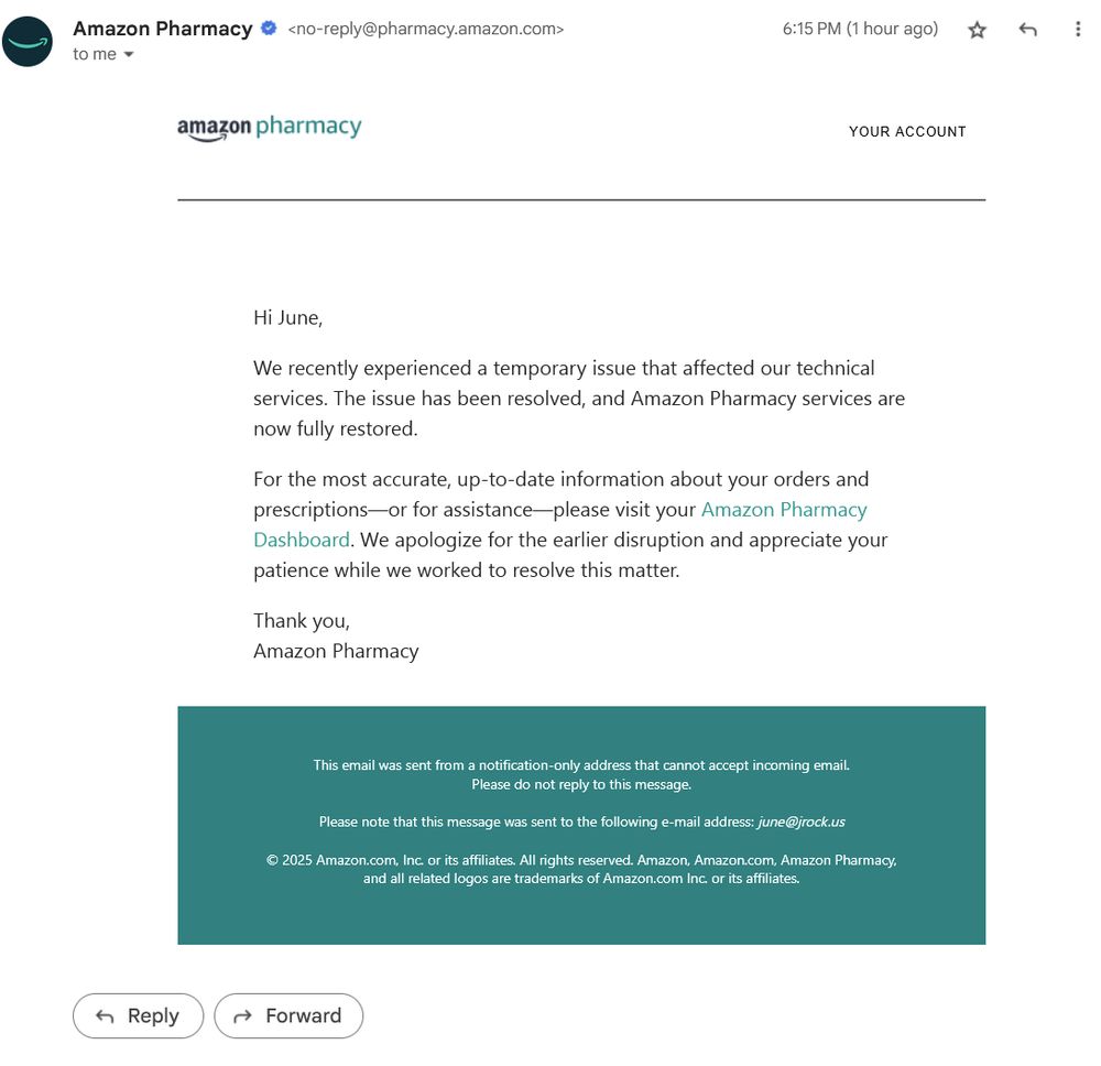 Hi June,
We recently experienced a temporary issue that affected our technical services. The issue has been resolved, and Amazon Pharmacy services are now fully restored.

For the most accurate, up-to-date information about your orders and prescriptions—or for assistance—please visit your Amazon Pharmacy Dashboard. We apologize for the earlier disruption and appreciate your patience while we worked to resolve this matter.

Thank you,
Amazon Pharmacy