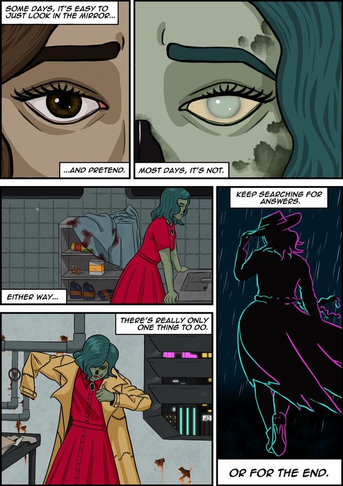 A comic page. Panel 1: A closeup of a woman's brown eye, with brown wavy hair visible. Her expression is one of pain or upset. Text reads 'Some days it's easy to just look in the mirror... and pretend.' Panel 2: A closeup of the opposite side of a face shows a woman's eye with a similar expression of pain, but her skin is pale green with patches of discoloration, her nose is missing, her eye is pale and cloudy, and the wavy hair is a dark teal colour. Text reads 'Most days, it's not.' Panel 3: The woman in her undeed appearance leans against a sink in a red dress, head down and eyes closed. Text reads 'either way...'. Panel 5: The undead woman against the backdrop rusted, industrial room and neon-lit buildings visible from a window, pulls on a trench coat that seems to be sewn together in many places. Text reads 'There's really only one thing to do.' Panel 6: A silhouette of the undead woman in the battered trench coat tied with a string of intenstines and holding on a trilby hat again