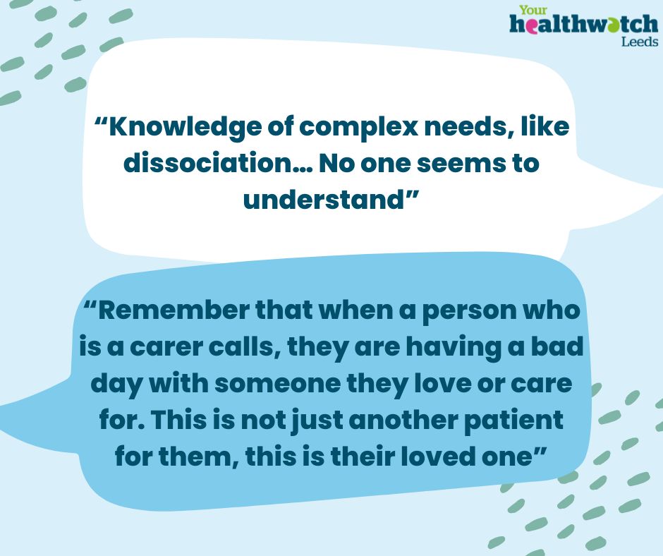 Two speech bubbles that say, “Knowledge of complex needs, like dissociation… No-one seems to understand”
 
“Remember that when a person who is a carer calls, they are having a bad day with someone they love or care for. This is not just another patient for them, this is their loved one”