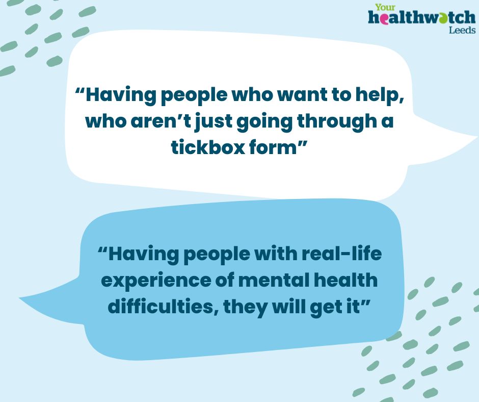 Two speech bubbles that say, “Having people who want to help, who aren’t just going through a tickbox form”
 
“Having people with real life experience of mental health difficulties, they will get it”
 