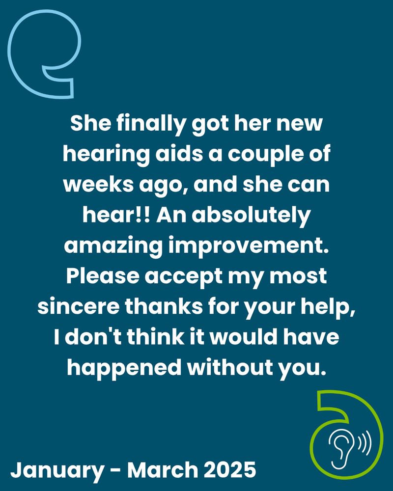 A quote saying she finally got her new hearing aids a couple of weeks ago, and she can hear!! An absolutely amazing improvement. Please accept my most sincere thanks for your help, I don't think it would have happened without you.