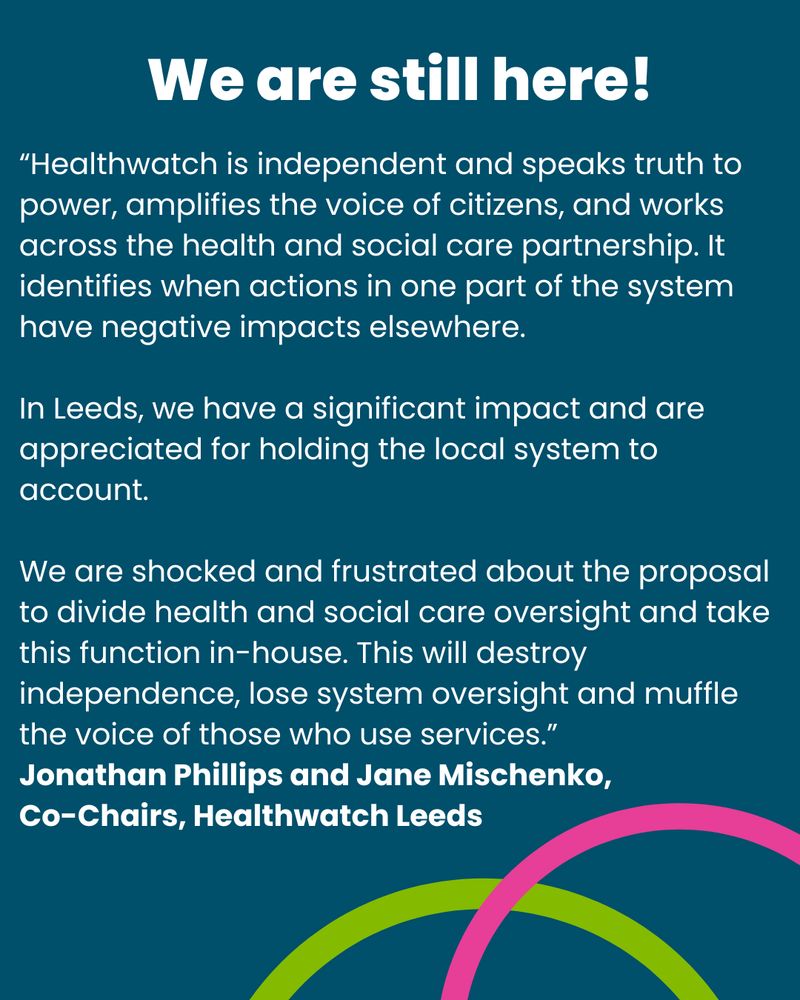 We are still here. A quote reads “Healthwatch is independent and speaks truth to power, amplifies the voice of citizens, and works across the health and social care partnership. It identifies when actions in one part of the system have negative impacts elsewhere.
In Leeds, we have a significant impact and are appreciated for holding the local system to account.
We are shocked and frustrated about the proposal to divide health and social care oversight and take this function in-house. This will destroy independence, lose system oversight and muffle the voice of those who use services.” from Jonathan Phillips and Jane Mischenko, Co-Chairs, Healthwatch Leeds.

