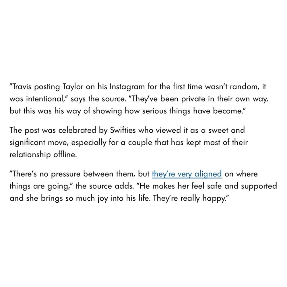 Text on a white background. It reads: 

“Travis posting Taylor on his Instagram for the first time wasn't random, it was intentional," says the source. "They've been private in their own way, but this was his way of showing how serious things have become.

The post was celebrated by Swifties who viewed it as a sweet and significant move, especially for a couple that has kept most of their relationship offline.

There's no pressure between them, but they're very aligned on where things are going," the source adds. "He makes her feel safe and supported and she brings so much joy into his life. They're really happy."