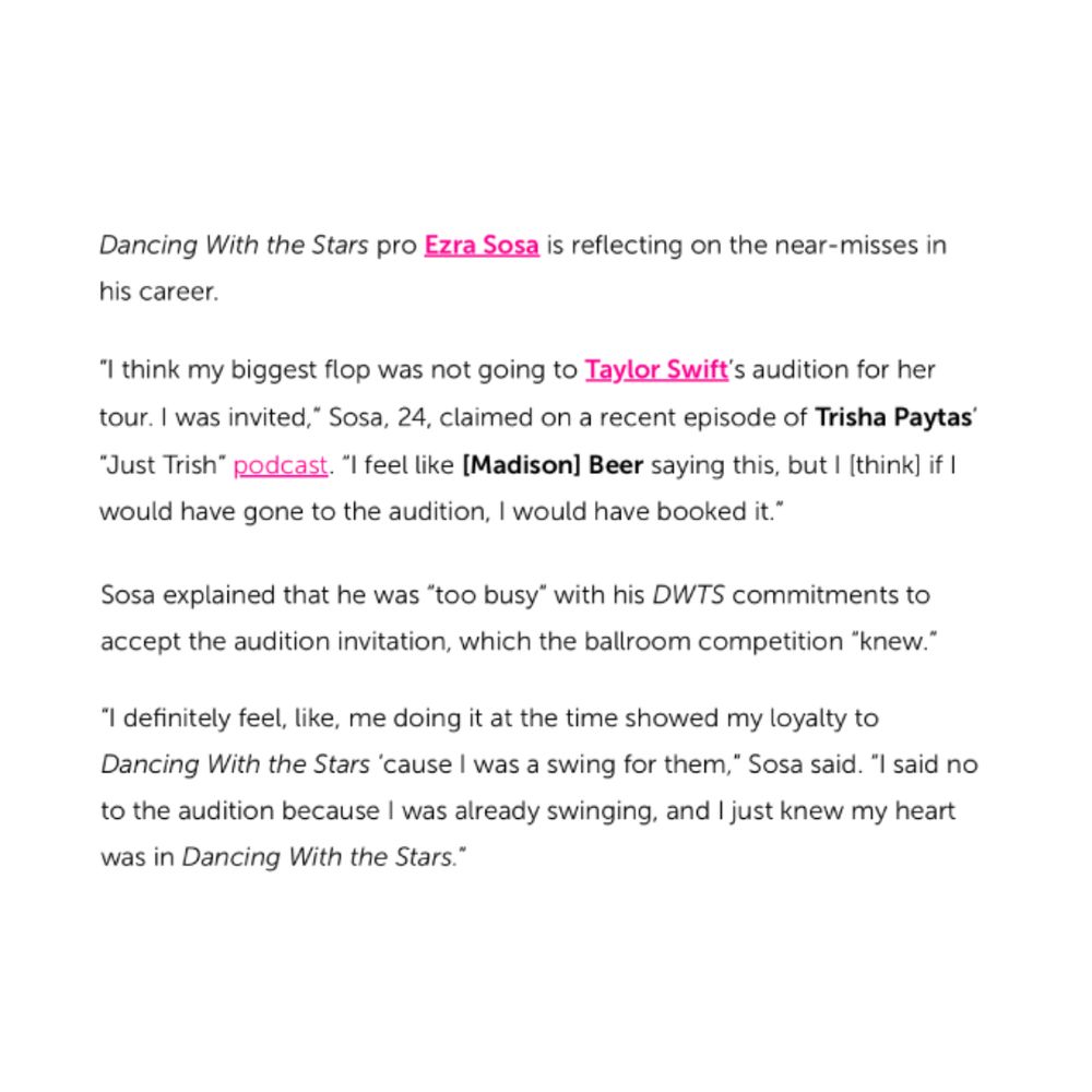 Text on a white background. It reads: “Dancing With the Stars pro Ezra Sosa is reflecting on the near-misses in his career.
"I think my biggest flop was not going to Taylor Swift's audition for her tour. I was invited,* Sosa, 24, claimed on a recent episode of Trisha Paytas'

"Just Trish" podcast. "I feel like [Madison) Beer saying this, but I [think) if I would have gone to the audition, I would have booked it.

Sosa explained that he was "too busy" with his DWTS commitments to accept the audition invitation, which the ballroom competition "knew."

"I definitely feel, like, me doing it at the time showed my loyalty to Dancing With the Stars 'cause I was a swing for them," Sosa said. "I said no to the audition because I was already swinging, and I just knew my heart was in Dancing With the Stars."