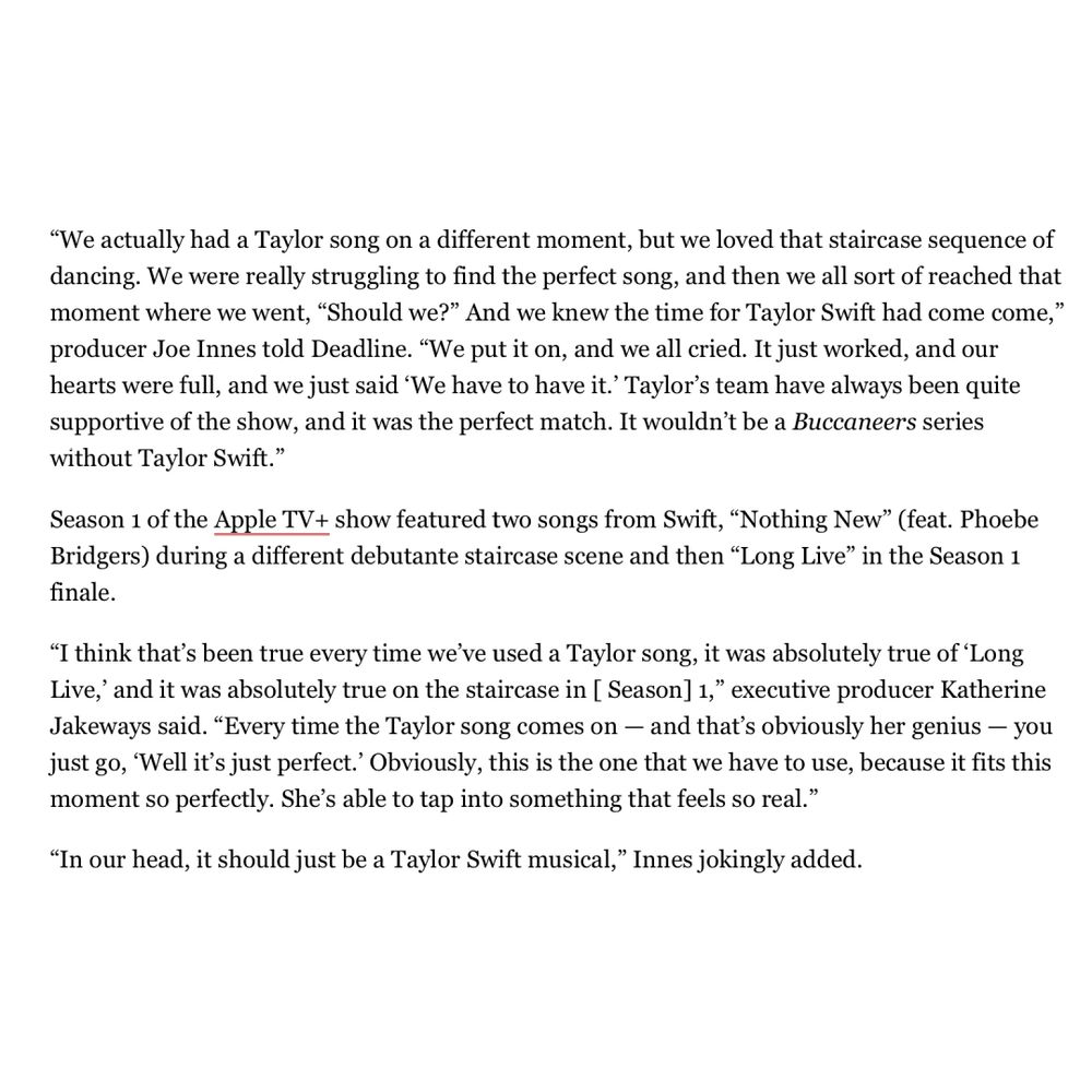 Text on white back that says: 

“We actually had a Taylor song on a different moment, but we loved that staircase sequence of dancing. We were really struggling to find the perfect song, and then we all sort of reached that moment where we went, "Should we?" And we knew the time for Taylor Swift had come come," producer Joe Innes told Deadline. "We put it on, and we all cried. It just worked, and our hearts were full, and we just said 'We have to have it.' Taylor's team have always been quite supportive of the show, and it was the perfect match. It wouldn't be a Buccaneers series without Taylor Swift."

Season 1 of the Apple TV+ show featured two songs from Swift, "Nothing New" (feat. Phoebe Bridgers) during a different debutante staircase scene and then "Long Live" in the Season 1 finale.

"I think that's been true every time we've used a Taylor song, it was absolutely true of 'Long Live,' and it was absolutely true on the staircase in [ Season] 1," executive producer Katherine Jakeways said. "Every time the Taylor song comes on — and that's obviously her genius - you just go, 'Well it's just perfect.' Obviously, this is the one that we have to use, because it fits this moment so perfectly. She's able to tap into something that feels so real."

"In our head, it should just be a Taylor Swift musical," Innes jokingly added.”