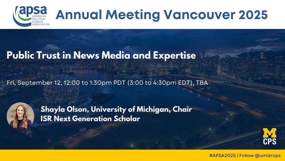 At APSA 2025 Public Trust in News Media and Expertise
Fri, September 12, 12:00 to 1:30pm PDT (3:00 to 4:30pm EDT), TBA
Shayla Olson, University of Michigan, Chair
ISR Next Generation Scholar