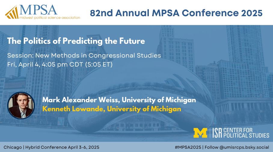 The Politics of Predicting the Future
Session: New Methods in Congressional Studies
Fri, April 4, 4:05 pm CDT (5:05 ET)
Chicago | Hybrid Conference April 3-6, 2025
#MPSA2025 | Follow @umisrcps.bsky.social
Mark Alexander Weiss, University of Michigan
Kenneth Lowande, University of Michigan