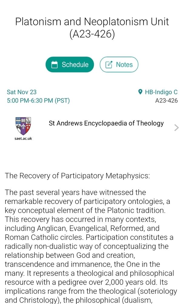 The Recovery of Participatory Metaphysics:
The past several years have witnessed the remarkable recovery of participatory ontologies, a key conceptual element of the Platonic tradition. This recovery has occurred in many contexts, including Anglican, Evangelical, Reformed, and Roman Catholic circles. Participation constitutes a radically non-dualistic way of conceptualizing the relationship between God and creation, transcendence and immanence, the One in the many. It represents a theological and philosophical resource with a pedigree over 2,000 years old. Its implications range from the theological (soteriology and Christology), the philosophical (dualism, materialism), and the practical (aesthetics, environmental ethics). This invited panel will explore the motivations and implications of this recovery and is convened on the publication of Participation in the Divine (eds. Hedley, Tolan). Participants: Hans Boersma (Nashotah House Seminary), Andrew Davison (University of Cambridge), Yonghua Ge (Trinity Western University).