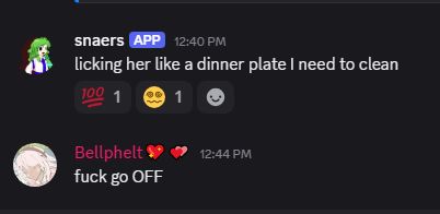 snaers
APP
 — 12:40 PM
licking her like a dinner plate I need to clean.
Bellphelt💖💕 — 12:44 PM
fuck go OFF.