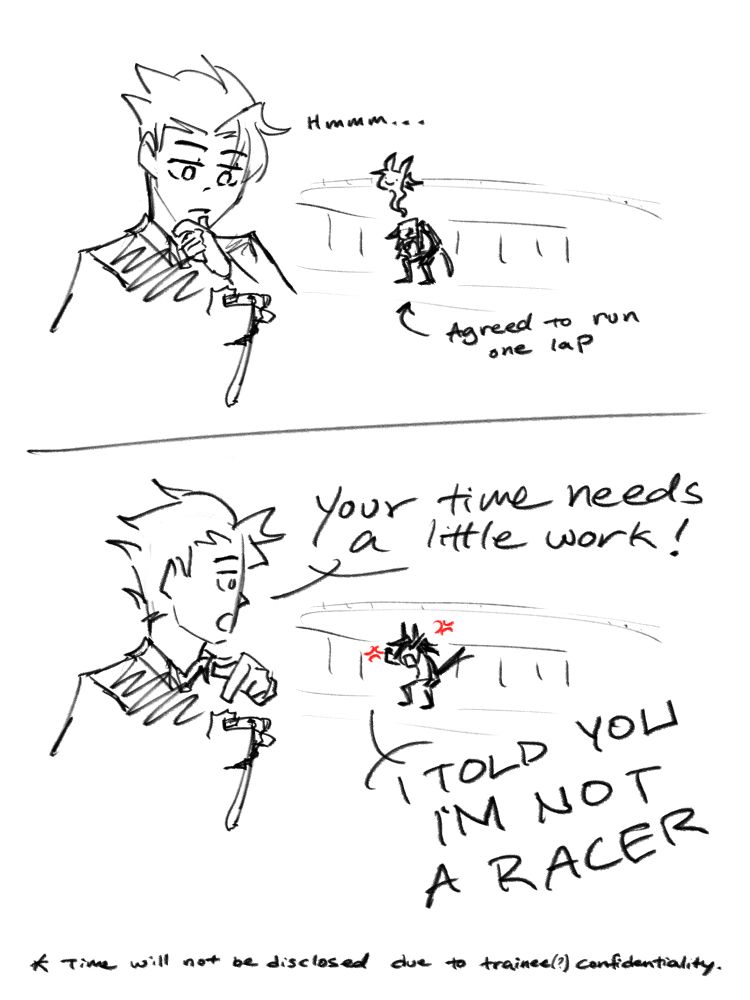 Nox agreed to run one lap around the track.
Haon, looking at stopwatch: Hmmm...
---
Haon: Your time needs a little work!
Nox: I TOLD YOU I'M NOT A RACER

*Time will not be disclosed due to trainee(?) confidentiality