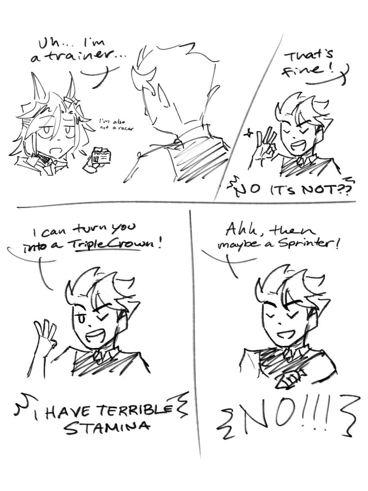 Nox: Uhh... I'm a trainer (im also not a racer)
---
Haon: That's fine!
Nox: NO IT'S NOT??
---
Haon: I can turn you into a Triple Crown!
Nox: I HAVE TERRIBLE STAMINA
---
Haon: Ahh, then maybe a Sprinter!
Nox: NO!!!
